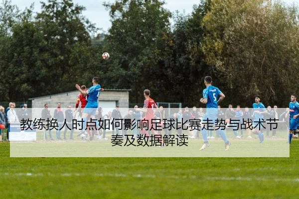 教练换人时点如何影响足球比赛走势与战术节奏及数据解读